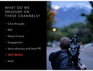 W H AT D O W E
M E A S U R E O N
T H E S E C H A N N E L S ?
• Click-throughs
• ROI
• Share of voice
• Engagement
• Issue advocacy and literal PR
• NOT REACH
• And?
 