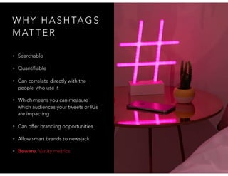 W H Y H A S H TA G S
M AT T E R
• Searchable
• Quantifiable
• Can correlate directly with the
people who use it
• Which means you can measure
which audiences your tweets or IGs
are impacting
• Can offer branding opportunities
• Allow smart brands to newsjack.
• Beware: Vanity metrics
 