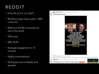 R E D D I T
• Only 6% of U.S. on it BUT…
• 82 billion page views a year, >50%
in the U.S.
• Making it the 8th most popular
site in the world
• 70% male
• 58% 18-29
• Average engagement is 15
minutes
• Highly conversational
• Stuff goes viral on Reddit and
spreads
 