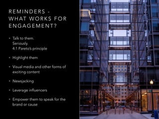 R E M I N D E R S -
W H AT W O R K S F O R
E N G A G E M E N T ?
• Talk to them.  
Seriously. 
4:1 Pareto’s principle
• Highlight them
• Visual media and other forms of
exciting content
• Newsjacking
• Leverage influencers
• Empower them to speak for the
brand or cause
 