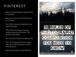 P I N T E R E S T
• Why it matters? Women represent 81%
of user base
• Men account for only 7% of total pins
on Pinterest
• Two million shopping related pins are
saved every day
• 87% of Pinners have purchased a
product because of Pinterest, 72%
decide to buy offline
• As much about search as anything else
• Tips - 2x3 image with text on image,
then use a short description written
towards search
• Advertising makes a huge difference
 
