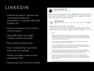 L I N K E D I N
• Professional network - Attracts more
conservative professional
conversations — Examples, B2G, B2B
(Lawyers), etc.
• Great for employee and recruitment
communications
• Claims 500 million users, 260m
monthly, only 60m are mobile
• Moving heavily towards video
• Posts - Facebook like visual media
posts work, use hashtags.
• Articles, and deep content are also
good feeder tools
• Advertising is kind of meh on LinkedIn
 