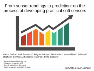 From sensor readings to prediction: on the 
process of developing practical soft sensors 
Marcin Budka1, Mark Eastwood2, Bogdan Gabrys1, Petr Kadlec3, Manuel Martin Salvador1, 
Stephanie Schwan3, Athanasios Tsakonas1, Indre Zliobaite4 
1Bournemouth University, UK 
2Coventry University, UK 
3Evonik Industries, Germany 
4Aalto University and HIIT, Finland IDA 2014. Leuven, Belgium 
 