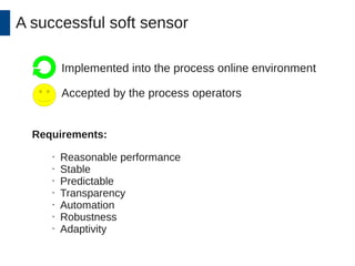 A successful soft sensor 
Implemented into the process online environment 
Accepted by the process operators 
Requirements: 
• Reasonable performance 
• Stable 
• Predictable 
• Transparency 
• Automation 
• Robustness 
• Adaptivity 
 