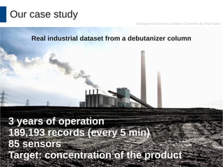 Our case study 
Background picture is Creative Commons by Paul Joyce 
Real industrial dataset from a debutanizer column 
3 years of operation 
189,193 records (every 5 min) 
85 sensors 
Target: concentration of the product 
 