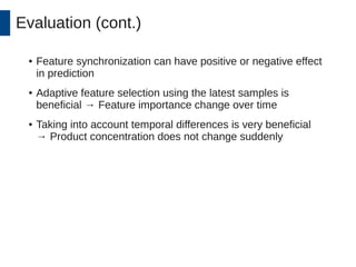 Evaluation (cont.) 
● Feature synchronization can have positive or negative effect 
in prediction 
● Adaptive feature selection using the latest samples is 
beneficial → Feature importance change over time 
● Taking into account temporal differences is very beneficial 
→ Product concentration does not change suddenly 
 