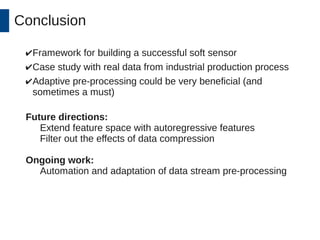 Conclusion 
✔Framework for building a successful soft sensor 
✔Case study with real data from industrial production process 
✔Adaptive pre-processing could be very beneficial (and 
sometimes a must) 
Future directions: 
Extend feature space with autoregressive features 
Filter out the effects of data compression 
Ongoing work: 
Automation and adaptation of data stream pre-processing 
 