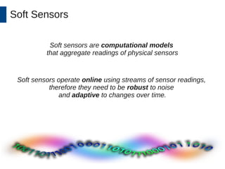 Soft Sensors 
Soft sensors are computational models 
that aggregate readings of physical sensors 
Soft sensors operate online using streams of sensor readings, 
therefore they need to be robust to noise 
and adaptive to changes over time. 
 