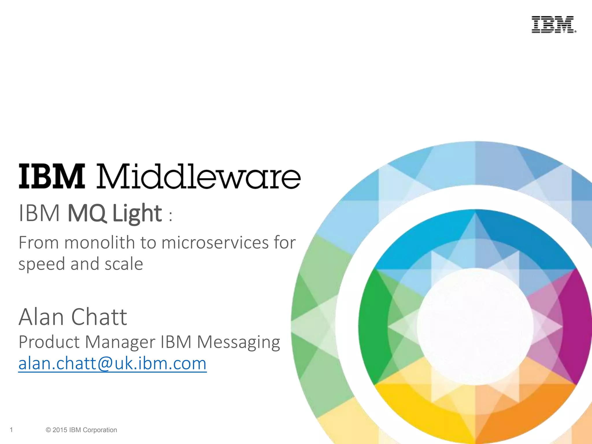 © 2015 IBM Corporation1
IBM MQ Light :
From monolith to microservices for
speed and scale
Alan Chatt
Product Manager IBM Messaging
alan.chatt@uk.ibm.com
 