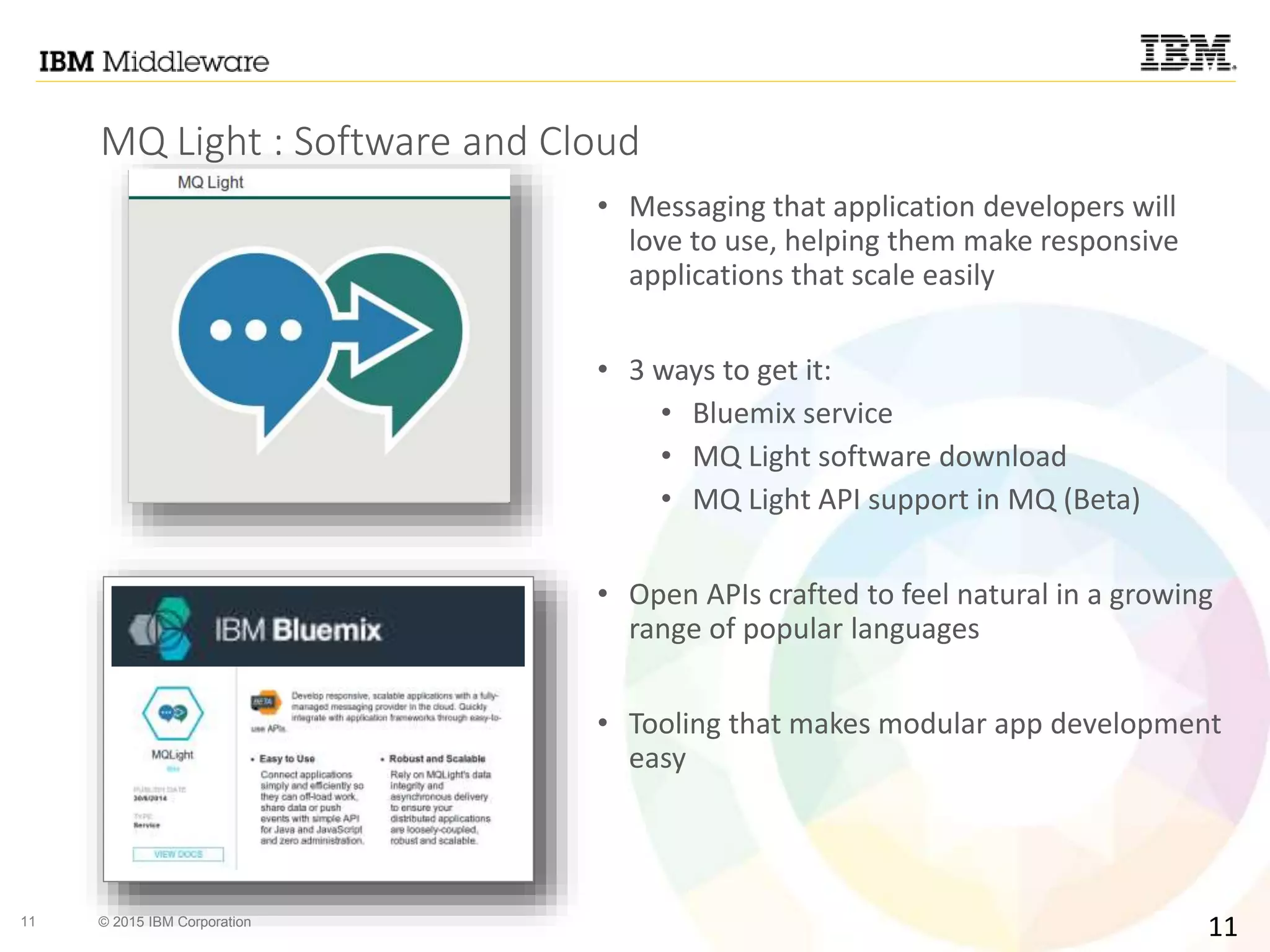 11 © 2015 IBM Corporation
MQ Light : Software and Cloud
• Messaging that application developers will
love to use, helping them make responsive
applications that scale easily
• 3 ways to get it:
• Bluemix service
• MQ Light software download
• MQ Light API support in MQ (Beta)
• Open APIs crafted to feel natural in a growing
range of popular languages
• Tooling that makes modular app development
easy
11
 