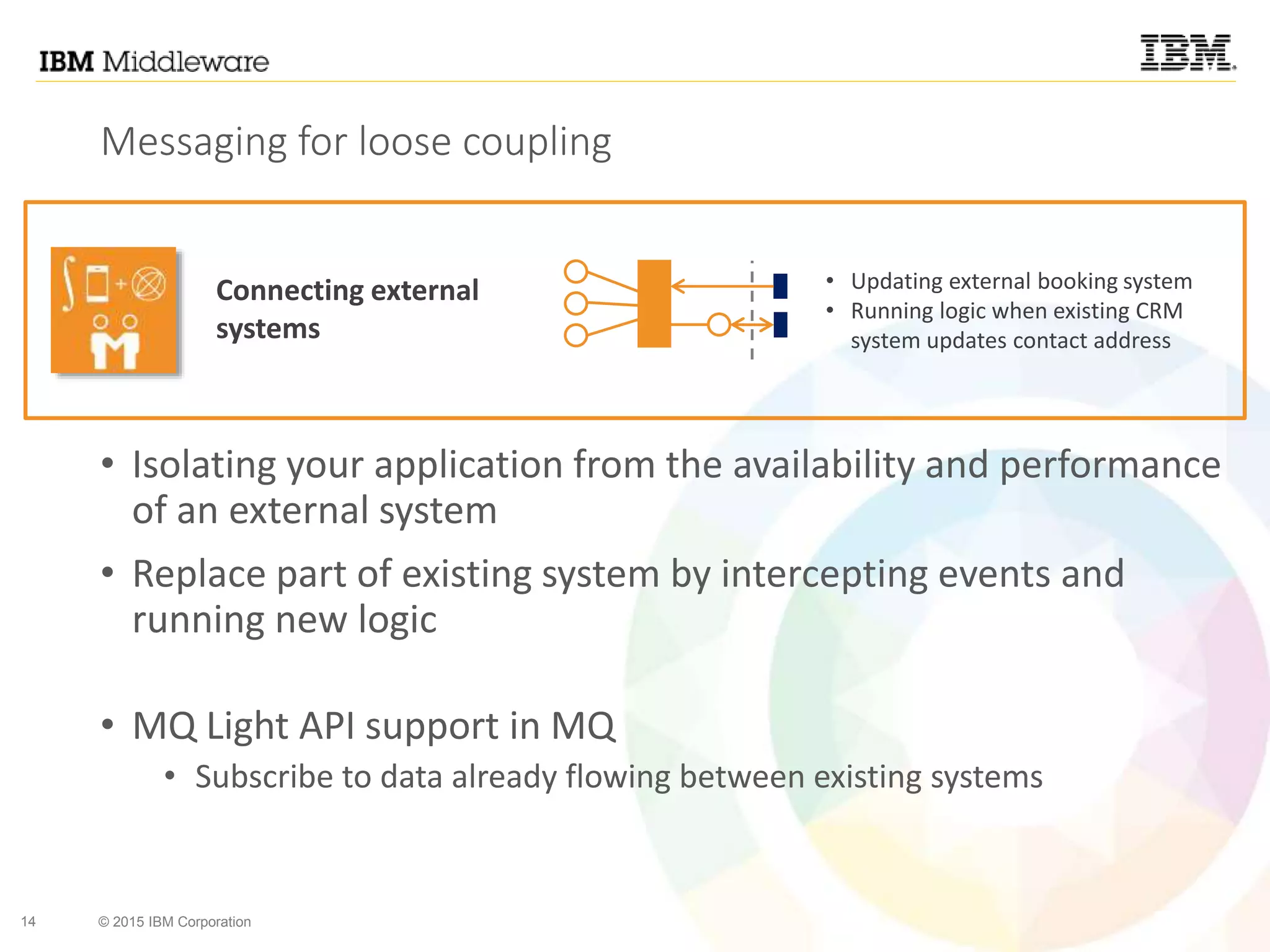14 © 2015 IBM Corporation
Messaging for loose coupling
• Isolating your application from the availability and performance
of an external system
• Replace part of existing system by intercepting events and
running new logic
• MQ Light API support in MQ
• Subscribe to data already flowing between existing systems
Connecting external
systems
• Updating external booking system
• Running logic when existing CRM
system updates contact address
 