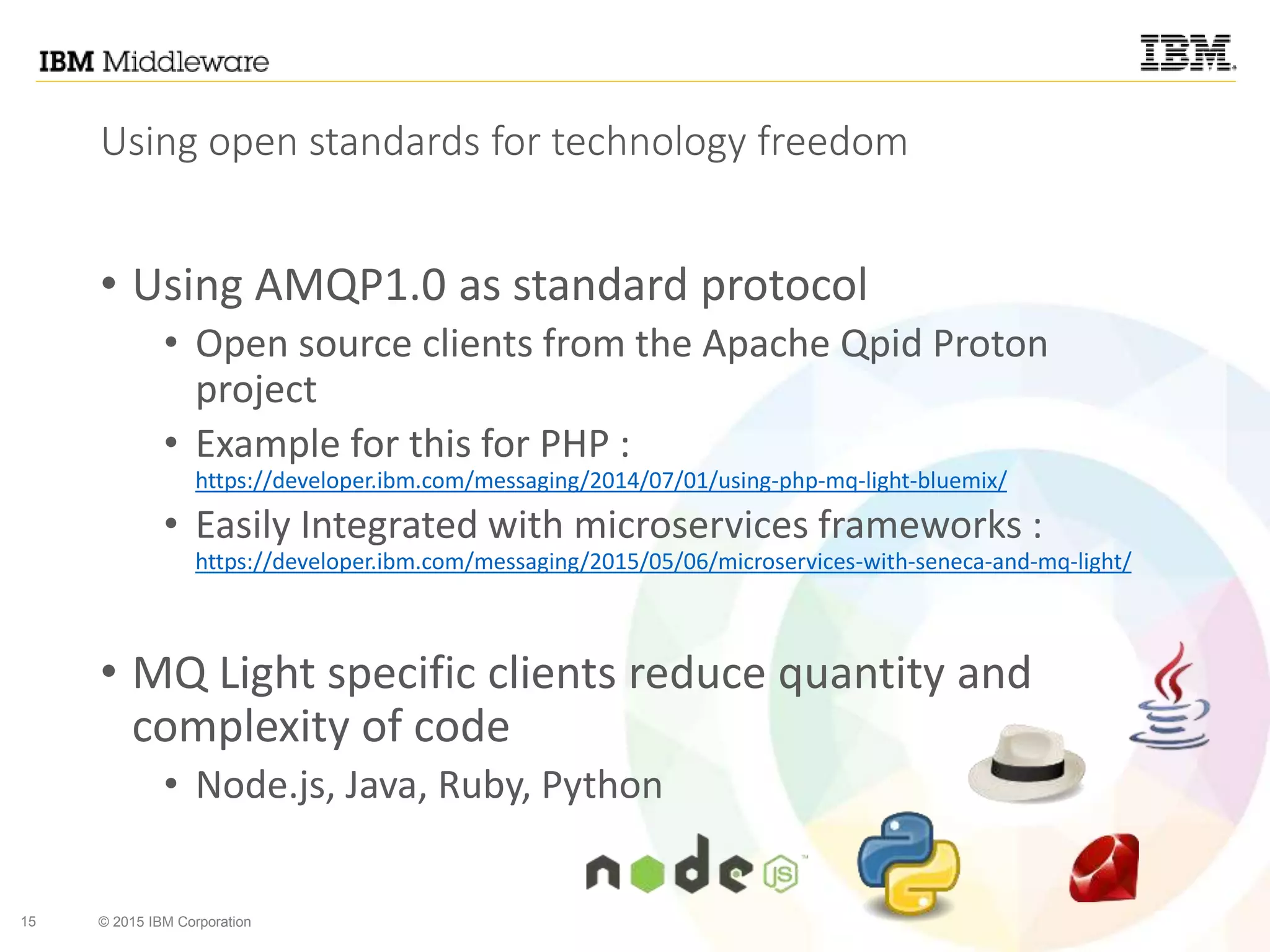 15 © 2015 IBM Corporation
Using open standards for technology freedom
• Using AMQP1.0 as standard protocol
• Open source clients from the Apache Qpid Proton
project
• Example for this for PHP :
https://developer.ibm.com/messaging/2014/07/01/using-php-mq-light-bluemix/
• Easily Integrated with microservices frameworks :
https://developer.ibm.com/messaging/2015/05/06/microservices-with-seneca-and-mq-light/
• MQ Light specific clients reduce quantity and
complexity of code
• Node.js, Java, Ruby, Python
 
