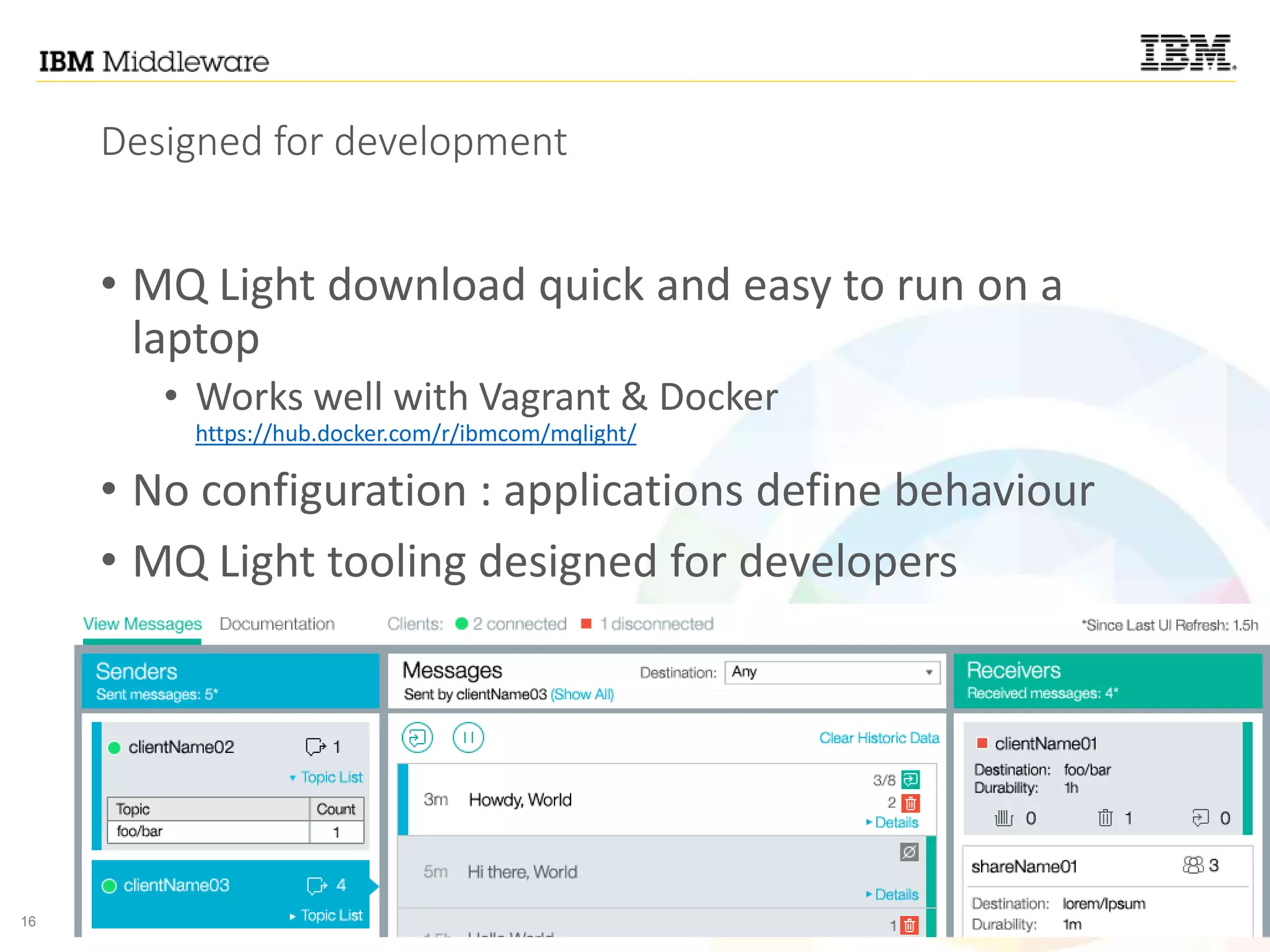 16 © 2015 IBM Corporation
Designed for development
• MQ Light download quick and easy to run on a
laptop
• Works well with Vagrant & Docker
https://hub.docker.com/r/ibmcom/mqlight/
• No configuration : applications define behaviour
• MQ Light tooling designed for developers
 