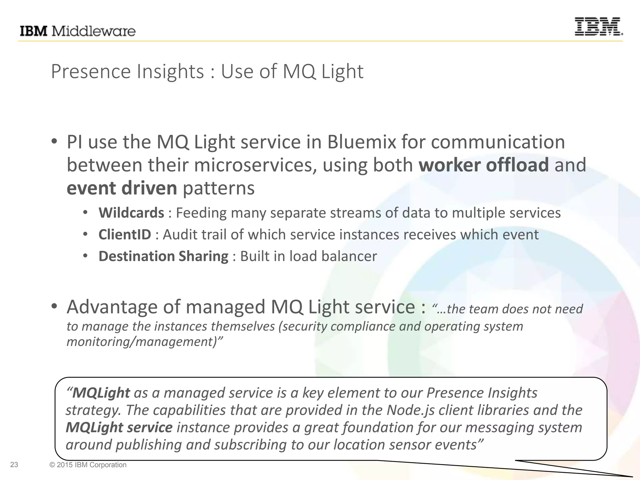 23 © 2015 IBM Corporation
Presence Insights : Use of MQ Light
• PI use the MQ Light service in Bluemix for communication
between their microservices, using both worker offload and
event driven patterns
• Wildcards : Feeding many separate streams of data to multiple services
• ClientID : Audit trail of which service instances receives which event
• Destination Sharing : Built in load balancer
• Advantage of managed MQ Light service : “…the team does not need
to manage the instances themselves (security compliance and operating system
monitoring/management)”
“MQLight as a managed service is a key element to our Presence Insights
strategy. The capabilities that are provided in the Node.js client libraries and the
MQLight service instance provides a great foundation for our messaging system
around publishing and subscribing to our location sensor events”
 