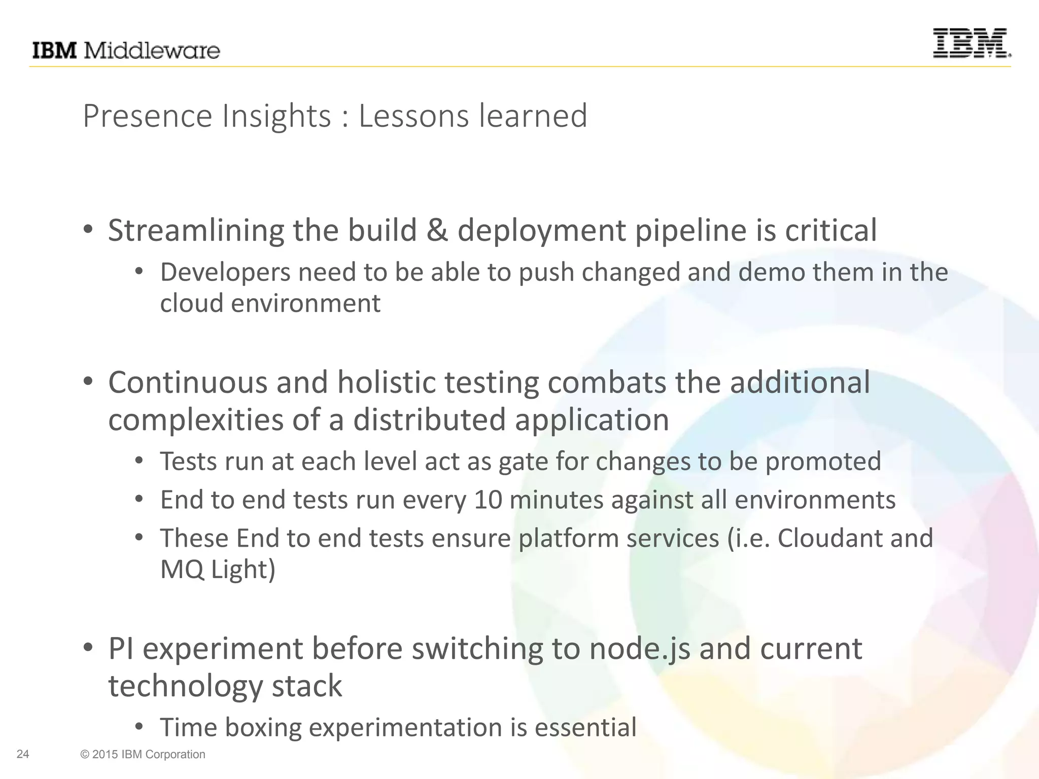 24 © 2015 IBM Corporation
Presence Insights : Lessons learned
• Streamlining the build & deployment pipeline is critical
• Developers need to be able to push changed and demo them in the
cloud environment
• Continuous and holistic testing combats the additional
complexities of a distributed application
• Tests run at each level act as gate for changes to be promoted
• End to end tests run every 10 minutes against all environments
• These End to end tests ensure platform services (i.e. Cloudant and
MQ Light)
• PI experiment before switching to node.js and current
technology stack
• Time boxing experimentation is essential
 