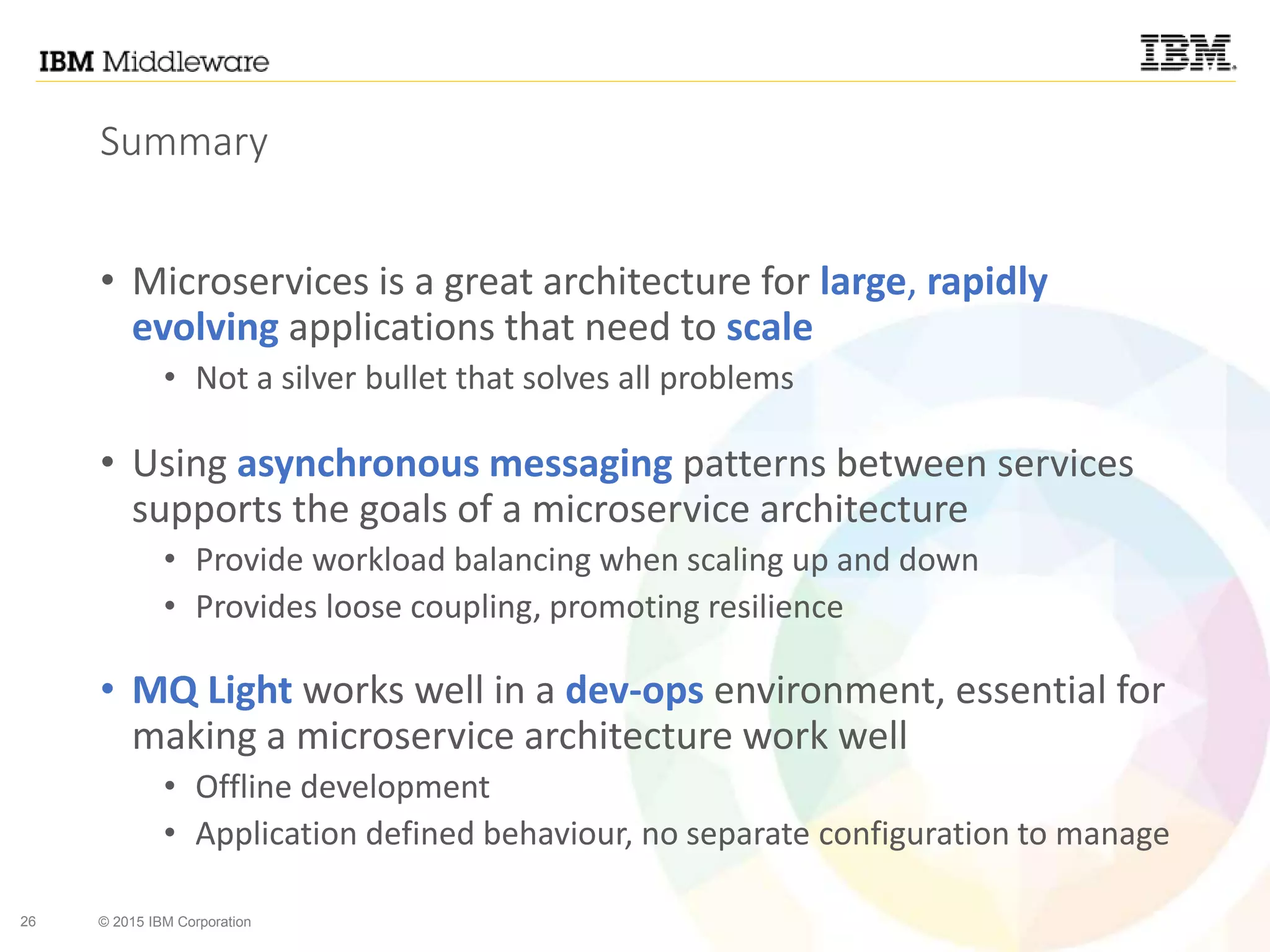 26 © 2015 IBM Corporation
Summary
• Microservices is a great architecture for large, rapidly
evolving applications that need to scale
• Not a silver bullet that solves all problems
• Using asynchronous messaging patterns between services
supports the goals of a microservice architecture
• Provide workload balancing when scaling up and down
• Provides loose coupling, promoting resilience
• MQ Light works well in a dev-ops environment, essential for
making a microservice architecture work well
• Offline development
• Application defined behaviour, no separate configuration to manage
 