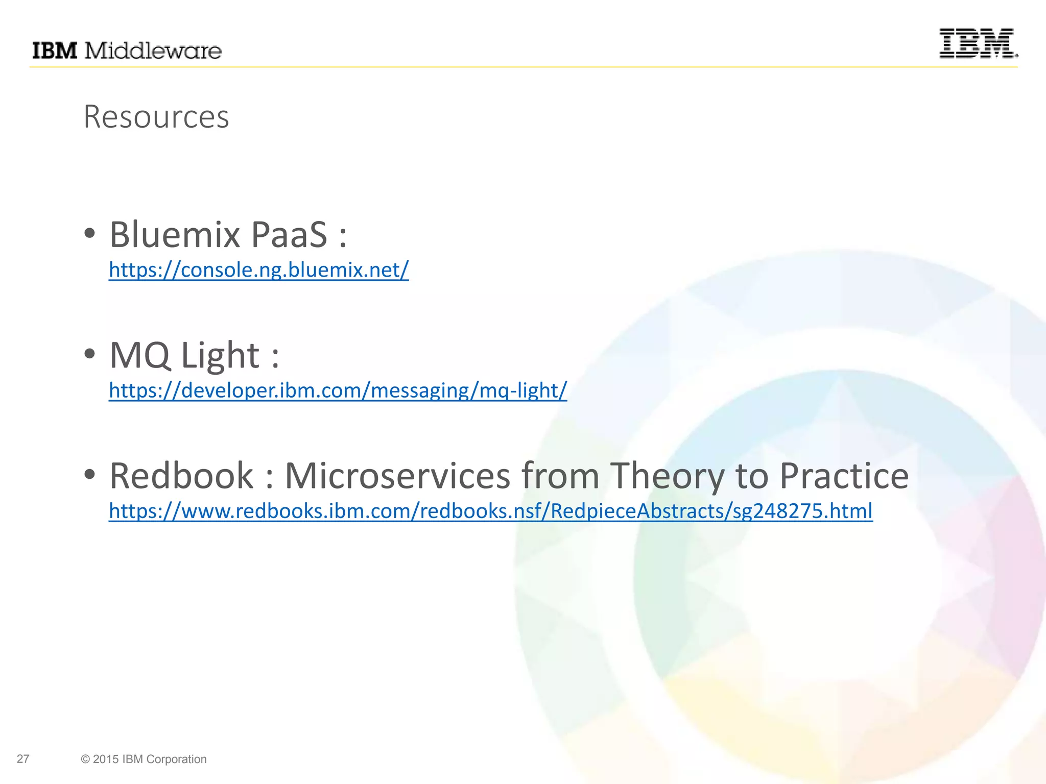 27 © 2015 IBM Corporation
Resources
• Bluemix PaaS :
https://console.ng.bluemix.net/
• MQ Light :
https://developer.ibm.com/messaging/mq-light/
• Redbook : Microservices from Theory to Practice
https://www.redbooks.ibm.com/redbooks.nsf/RedpieceAbstracts/sg248275.html
 