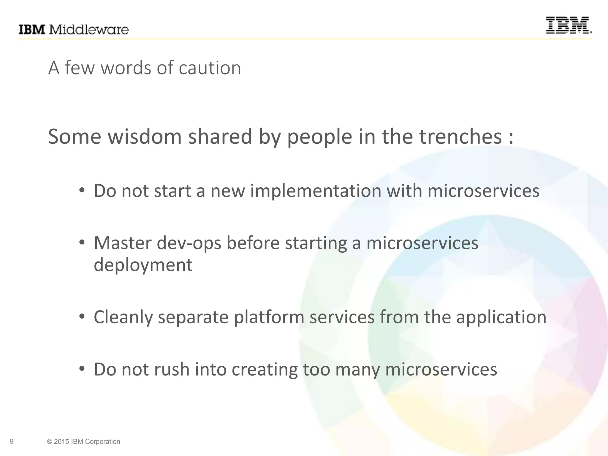 9 © 2015 IBM Corporation
A few words of caution
Some wisdom shared by people in the trenches :
• Do not start a new implementation with microservices
• Master dev-ops before starting a microservices
deployment
• Cleanly separate platform services from the application
• Do not rush into creating too many microservices
 