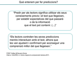 “Predir per als lectors significa utilitzar els seus
coneixements previs i el text que llegeixen,
per establir expectatives del que passarà
o de la informació
que el text pot contenir. (...)”
FONT: Kelley &Clausen-Grace
Citat a: CALERO, A. Cómo mejorar la comprensión lectora,2011.
“Els lectors controlen les seves prediccions
mentre interactuen amb el text, alhora que
les van ajustant i confirmant per aconseguir una
comprensió millor del que llegeixen.”
Què entenem per fer prediccions?
 