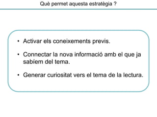 Què permet aquesta estratègia ?
• Activar els coneixements previs.
• Connectar la nova informació amb el que ja
sabíem del tema.
• Generar curiositat vers el tema de la lectura.
 