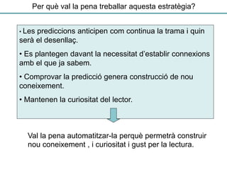 Per què val la pena treballar aquesta estratègia?
Val la pena automatitzar-la perquè permetrà construir
nou coneixement , i curiositat i gust per la lectura.
• Les prediccions anticipen com continua la trama i quin
serà el desenllaç.
• Es plantegen davant la necessitat d’establir connexions
amb el que ja sabem.
• Comprovar la predicció genera construcció de nou
coneixement.
• Mantenen la curiositat del lector.
 