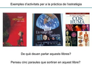 Exemples d’activitats per a la pràctica de l’estratègia
De què deuen parlar aquests llibres?
Penseu cinc paraules que sortiran en aquest llibre?
 