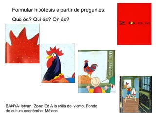 BANYAI Istvan. Zoom Ed A la orilla del viento. Fondo
de cultura económica. México
Formular hipòtesis a partir de preguntes:
Què és? Qui és? On és?
 