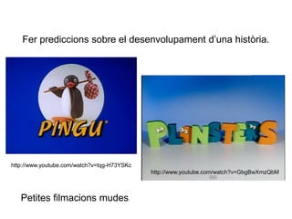 Fer prediccions sobre el desenvolupament d’una història.
http://www.youtube.com/watch?v=GbgBwXmzQbM
http://www.youtube.com/watch?v=tqg-H73YSKc
Petites filmacions mudes
 