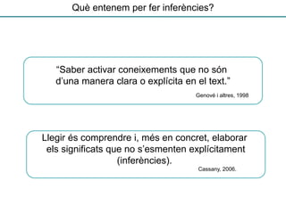“Saber activar coneixements que no són
d’una manera clara o explícita en el text.”
Llegir és comprendre i, més en concret, elaborar
els significats que no s’esmenten explícitament
(inferències).
Genové i altres, 1998
Cassany, 2006.
Què entenem per fer inferències?
 