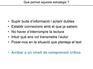 Què permet aquesta estratègia ?
• Suplir buits d’informació i aclarir dubtes
• Establir connexions amb el que ja sabem
• No haver d’interrompre la lectura
• Intuir què ens vol transmetre l’autor
• Posar-nos en la situació que planteja el text
• Arribar a un nivell de comprensió crítica
 