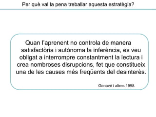 Per què val la pena treballar aquesta estratègia?
Quan l’aprenent no controla de manera
satisfactòria i autònoma la inferència, es veu
obligat a interrompre constantment la lectura i
crea nombroses disrupcions, fet que constitueix
una de les causes més freqüents del desinterès.
Genové i altres,1998.
 