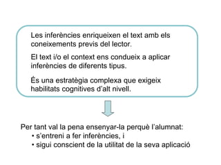 És una estratègia complexa que exigeix
habilitats cognitives d’alt nivell.
Per tant val la pena ensenyar-la perquè l’alumnat:
• s’entreni a fer inferències, i
• sigui conscient de la utilitat de la seva aplicació
Les inferències enriqueixen el text amb els
coneixements previs del lector.
El text i/o el context ens condueix a aplicar
inferències de diferents tipus.
 