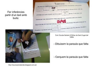 Font: Escola Gerbert d'Orlhac de Sant Cugat del
Vallès
http://recursosimaterials.blogspot.com.es/
Fer inferències
partir d’un text amb
buits:
- Cerquem la paraula que falta
- Dibuixem la paraula que falta
 