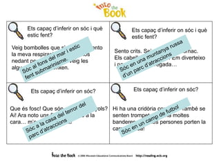 Ets capaç d’inferir on sóc i què
estic fent?
Veig bombolles que s’enlairen. Sento
la meva respiració. Hi ha peixos
nedant per sobre meu. Veig les
algues que es gronxen.
Sento crits. Se’m regira l’estómac.
Els cabells se m’inflen! Em diverteixo
i passo por a la vegada…
Ets capaç d’inferir on sóc i què
estic fent?
Ets capaç d’inferir on sóc? Ets capaç d’inferir on sóc?
Que és fosc! Que són aquests grinyols?
Ai! Ara noto uns fils llefiscosos a la
cara… m’estic espantant!
Hi ha una cridòria constant. També se
senten trompetes. Hi ha moltes
banderes. Algunes persones porten la
cara pintada!
 