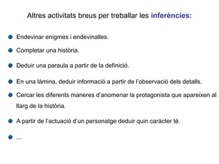Endevinar enigmes i endevinalles.
Completar una història.
Deduir una paraula a partir de la definició.
En una làmina, deduir informació a partir de l’observació dels detalls.
Cercar les diferents maneres d’anomenar la protagonista que apareixen al
llarg de la història.
A partir de l’actuació d’un personatge deduir quin caràcter té.
...
Altres activitats breus per treballar les inferències:
 