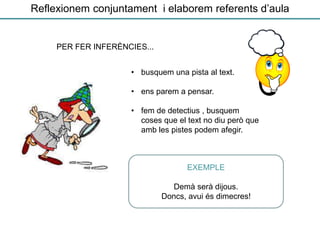 Reflexionem conjuntament i elaborem referents d’aula
• busquem una pista al text.
• ens parem a pensar.
• fem de detectius , busquem
coses que el text no diu però que
amb les pistes podem afegir.
EXEMPLE
Demà serà dijous.
Doncs, avui és dimecres!
PER FER INFERÈNCIES...
 