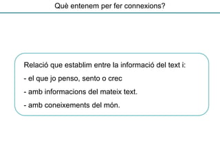 Relació que establim entre la informació del text i:
- el que jo penso, sento o crec
- amb informacions del mateix text.
- amb coneixements del món.
Què entenem per fer connexions?
 