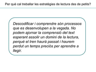 Descodificar i comprendre són processos
que es desenvolupen a la vegada. No
podem ajornar la comprensió del text
esperant assolir un domini de la lectura,
perquè el tren haurà passat i haurem
perdut un temps preciós per aprendre a
llegir.
Per què cal treballar les estratègies de lectura des de petits?
 