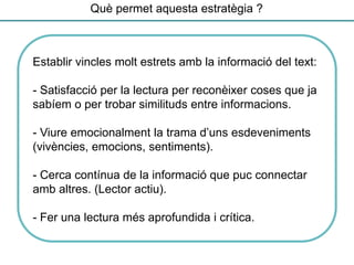 Què permet aquesta estratègia ?
Establir vincles molt estrets amb la informació del text:
- Satisfacció per la lectura per reconèixer coses que ja
sabíem o per trobar similituds entre informacions.
- Viure emocionalment la trama d’uns esdeveniments
(vivències, emocions, sentiments).
- Cerca contínua de la informació que puc connectar
amb altres. (Lector actiu).
- Fer una lectura més aprofundida i crítica.
 
