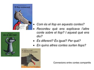  Com és el llop en aquests contes?
 Recordeu què ens explicava l’altre
conte sobre el llop? I aquest què ens
diu?
 És diferent? És igual? Per què?
 En quins altres contes surten llops?
Connexions entre contes compartits
 