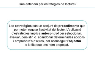 Les estratègies són un conjunt de procediments que
permeten regular l’activitat del lector. L’aplicació
d’estratègies implica autocontrol per seleccionar,
avaluar, persistir o abandonar determinades accions
i emprendre’n d’altres, per aconseguir l’objectiu
o la fita que ens hem proposat.
Què entenem per estratègies de lectura?
 