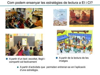 Com podem ensenyar les estratègies de lectura a EI i CI?
A partir de la lectura de les
imatges
A partir d’un text: escoltat, llegit i
compartit col·lectivament
A partir d’activitats que permeten entrenar-se en l’aplicació
d’una estratègia.
 