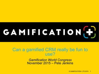 Can a gamified CRM really be fun to
use?
Gamification World Congress
November 2015 – Pete Jenkins
© GAMIFICATION+ LTD 2015 1
 