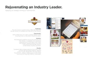Rejuvenating an Industry Leader.
Applying our strategic thinking to maximize ROI.




       	Challenge:
         The wine industry’s growth drivers, Millennials, perceived
       Kendall-Jackson as outdated and irrelevant to their lifestyle.

                                                      Opportunity:
           90% of Millennials can’t make a qualified decision when
              choosing a wine, so they rely on friends for advice.

                                                            Solution:
              We developed a platform around the consumer and
                      their friends. A completely new experience
                      supported by an iPhone app, social media,
                       and Shopper Marketing where consumers
                               could recommend Kendall-Jackson
                                to their friends, anytime, anywhere.

                                                         Results:
             Surpassed sales increase projections from 6% to 10%.
                      3-month app download projection reached
                   in the 1st month. Ranked #4 in the App Store’s
             ‘Food  Drink’ category. Helped grow a social media
                  community to more than 100K K-J wine lovers.
 