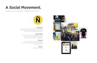 A Social Movement.
Creatively honoring Hispanic Heritage Month in NYC.




                  	Challenge:
                  .The city of New York is 40% Hispanic but
                   their identity is hardly publicly recognized
                           by the City transportation system.

                                                    Opportunity:
                         To use the symbols that already belong
                             to the city’s personality as a way to
                              recognize the Hispanic population.

                                                        Solution:
                               Rename the N subway line as the
                        “Ñ Line” during Hispanic Heritage Month
                                               (Sep. 15 - Oct. 15).

                                                        Results:
                                               Ongoing initiative.
 