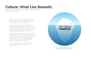 Culture: What Lies Beneath.
Page through a culture, and you discover there’s much
more than you thought.




      Culture is the sum of who and what we are—our
      values, beliefs, habits, passions, behaviors—all the
      details of our interior and exterior lives that connect
      us to tradition, origins and one another.

      Today, we find ourselves being defined less as a
      single culture than as the expression of a host of
      cross-cultural influences. We use the phrase “co-
      cultures” to describe this trend—that is, the existence
      of several cultures, side by side, neighborhood to
      neighborhood, rubbing off on one another.

      We study intensively the intertwining of co-cultures.
      These cultural cross-currents demand fresh ways
      to embrace multicultural markets. They impact the
      creation of advertising and other brand content.
      They often require more nuanced approaches,
      because the face of the cultural landscape is
      changing, often before our very eyes.

      The ultimate goal of the co-cultures approach
      is to decode patterns that drive behavior
      and consumption.
 