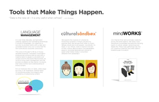 Tools that Make Things Happen.
“ ata is the new oil – it is only useful when refined.”
 D                                                         —Ann Winblad




             Language                                                                                 TM

                                                                                                              mindWORKS                              ™

             management
      For over three decades, we have been             We explore the nuances of cultures by               Our internal think tank promotes creativity
      creating, adapting and translating advertising   immersing ourselves in those cultures at a          across the entire agency. We share cross-
      in scores of languages. Our objective is         granular level. We sample food, listen to music,    disciplinary knowledge and examine trending
      not only to provide clients with a clear and     debate trends and invite people—worldwide—to        topics in culture, design, advertising and
      consistent brand voice, but a voice that fits    share, in our offices, what it means to be part     digital life. These lively gatherings tap into
      the multicultural consumer community.            of their culture. Beyond ethnic and geographic      our collective creativity and often lead to
                                                       aspects, we probe generational cultures to          breakthrough innovation.
      This voice is brought to life by in-house,       grasp what makes today’s consumers                                   .
      certified American Translators Association       different from yesterday’s.
      professionals working side-by-side with a
      creative team to design a consistent and
      unique tone for the brand. Beyond that, we
      strive to bring client management into the
      process as deeply as they desire—to assure
      their total comfort and understanding of
      brand content.

      For an institution like U.S. Bank, where legal
      accuracy is an imperative, several layers
      of monitoring protect the integrity and
      consistency of advertising content.




         Language
         management
 