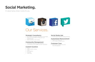 Social Marketing.
It’s about being where it works for you.




                                Our Services.
                                 Strategic Consultancy                                  Social Media Ads
                                 •	 We can help you (really) understand Social Media.   •	 Social Media campaign strategy/planning.
                                 •	 Align your Social Media strategy with your
                                    marketing plan.                                     Customized Measurement
                                 •	 Reach and talk to new markets.                      •	 Results are everything.
                                                                                        •	 IOR (Impact of Relationship).
                                 Community Management
                                 •	 Moderating, monitoring, and interaction.            Customer Care
                                 •	 Conversations with bloggers and PR campaigns.       •	 Specialized Customer Care and
                                                                                           Crisis Management.
                                 Content Curation
                                 •	   Copy.
                                 •	   Custom graphic design.
                                 •	   Video.
                                 •	   Live-Tweeting.
                                 •	   Podcasts.
                                 •	   Apps/Tabs.
 