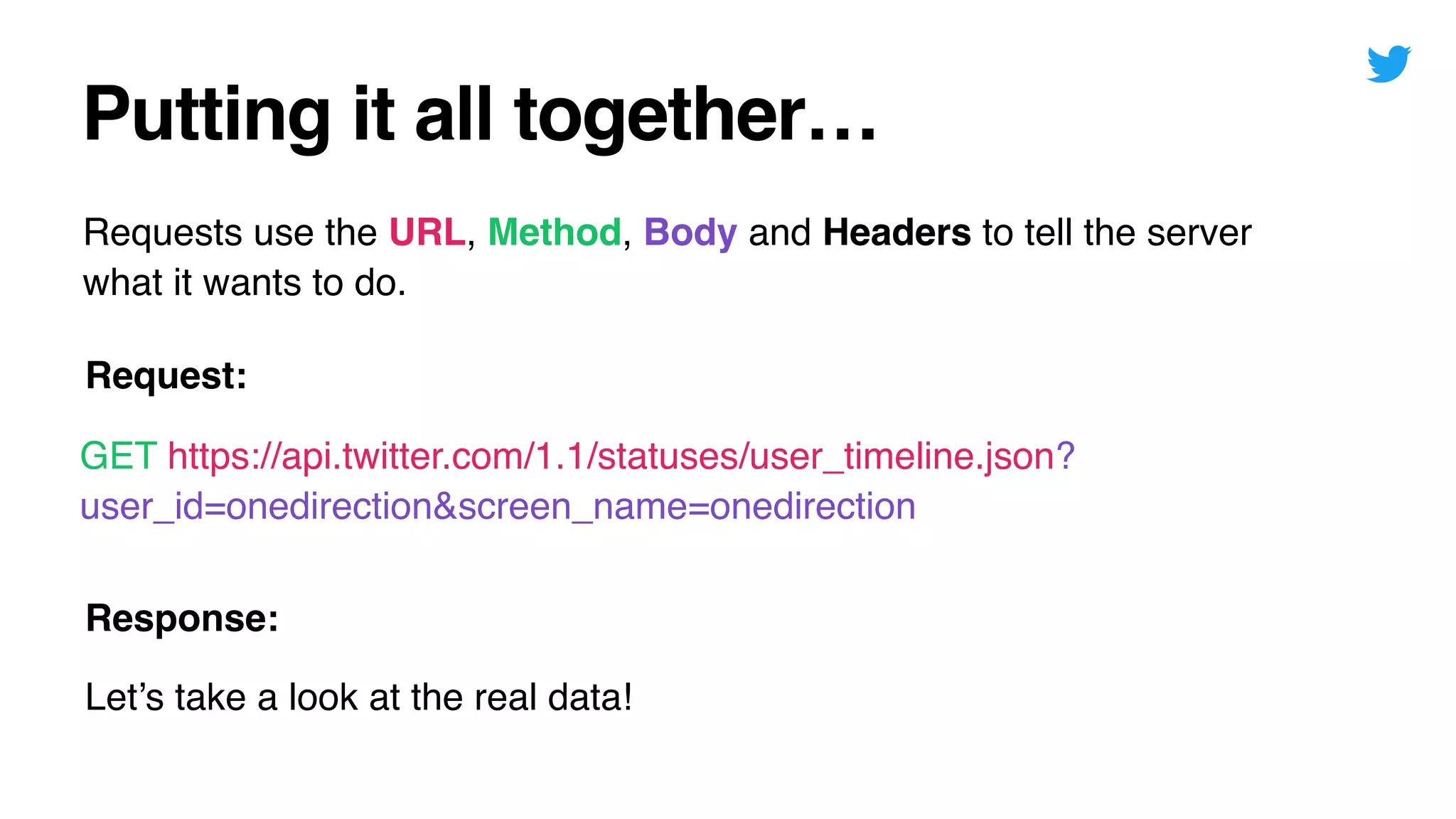 Putting it all together…
Requests use the URL, Method, Body and Headers to tell the server
what it wants to do.
GET https://api.twitter.com/1.1/statuses/user_timeline.json?
user_id=onedirection&screen_name=onedirection
Request:
Response:
Let’s take a look at the real data!
 