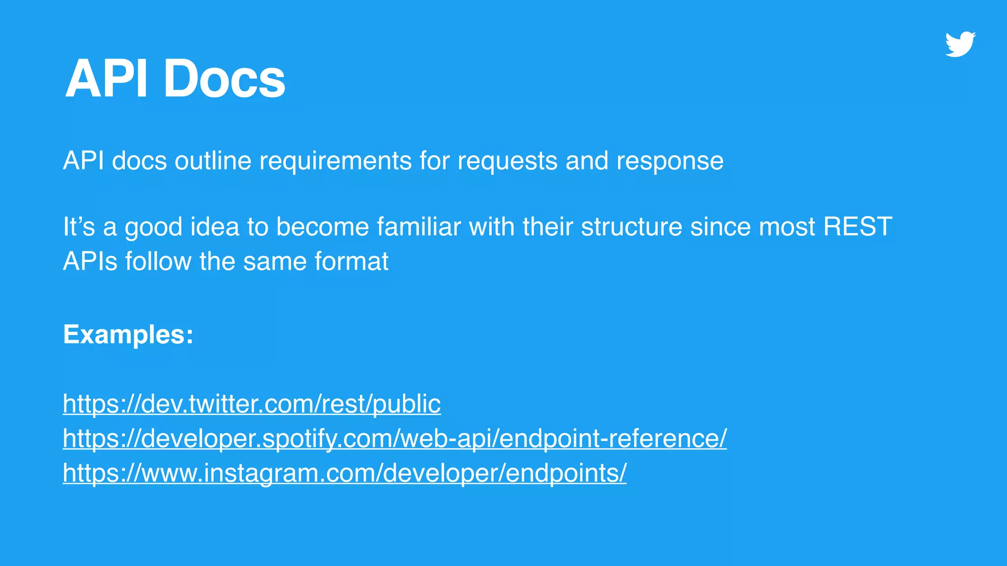 API Docs
API docs outline requirements for requests and response
It’s a good idea to become familiar with their structure since most REST
APIs follow the same format
Examples:
https://dev.twitter.com/rest/public
https://developer.spotify.com/web-api/endpoint-reference/
https://www.instagram.com/developer/endpoints/
 